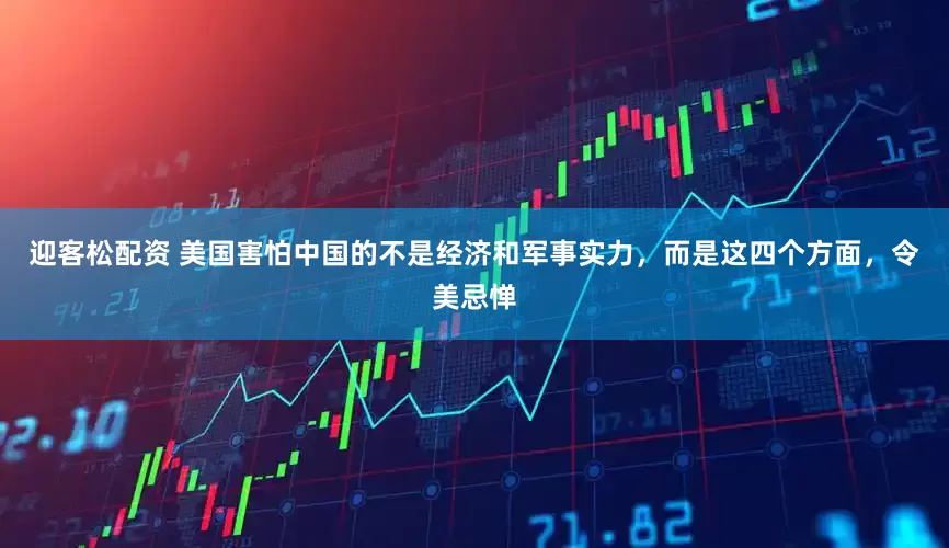 迎客松配资 美国害怕中国的不是经济和军事实力，而是这四个方面，令美忌惮