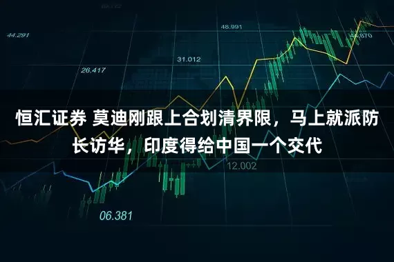 恒汇证券 莫迪刚跟上合划清界限，马上就派防长访华，印度得给中国一个交代