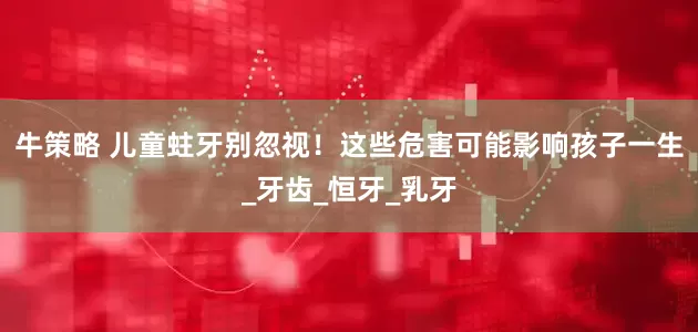牛策略 儿童蛀牙别忽视！这些危害可能影响孩子一生_牙齿_恒牙_乳牙
