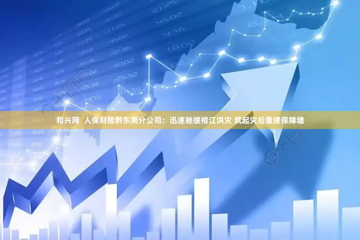 和兴网  人保财险黔东南分公司：迅速驰援榕江洪灾 筑起灾后重建保障墙