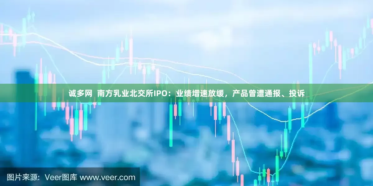 诚多网  南方乳业北交所IPO：业绩增速放缓，产品曾遭通报、投诉