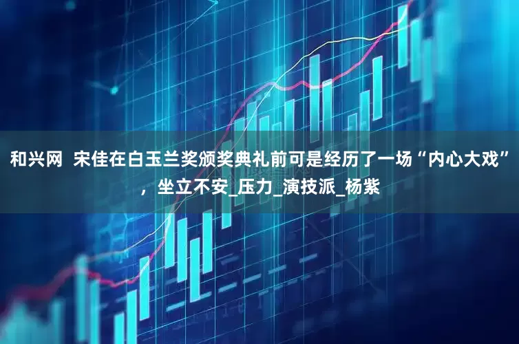 和兴网  宋佳在白玉兰奖颁奖典礼前可是经历了一场“内心大戏”，坐立不安_压力_演技派_杨紫