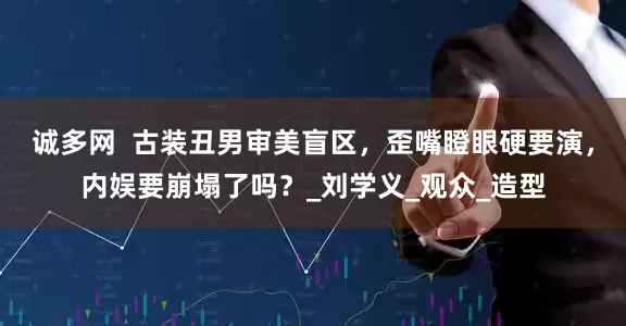 诚多网  古装丑男审美盲区，歪嘴瞪眼硬要演，内娱要崩塌了吗？_刘学义_观众_造型