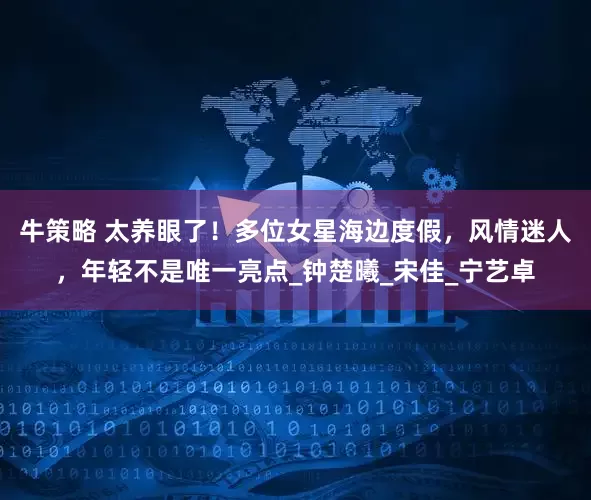 牛策略 太养眼了！多位女星海边度假，风情迷人，年轻不是唯一亮点_钟楚曦_宋佳_宁艺卓