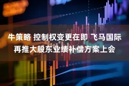 牛策略 控制权变更在即 飞马国际再推大股东业绩补偿方案上会