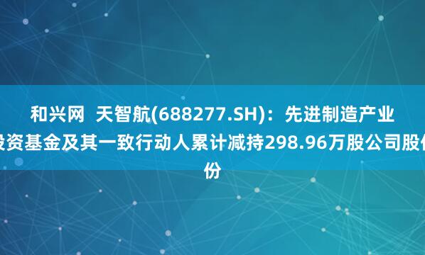 和兴网  天智航(688277.SH)：先进制造产业投资基金及其一致行动人累计减持298.96万股公司股份