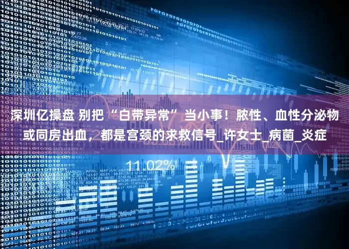深圳亿操盘 别把 “白带异常” 当小事！脓性、血性分泌物或同房出血，都是宫颈的求救信号_许女士_病菌_炎症