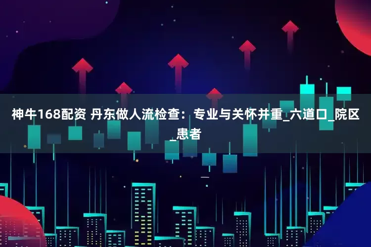 神牛168配资 丹东做人流检查：专业与关怀并重_六道口_院区_患者