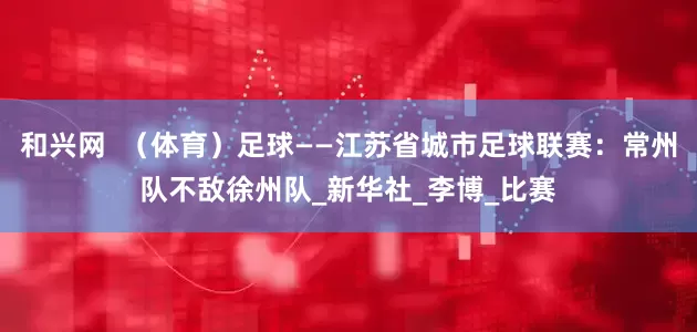 和兴网  （体育）足球——江苏省城市足球联赛：常州队不敌徐州队_新华社_李博_比赛