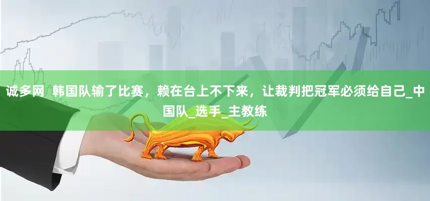 诚多网  韩国队输了比赛，赖在台上不下来，让裁判把冠军必须给自己_中国队_选手_主教练