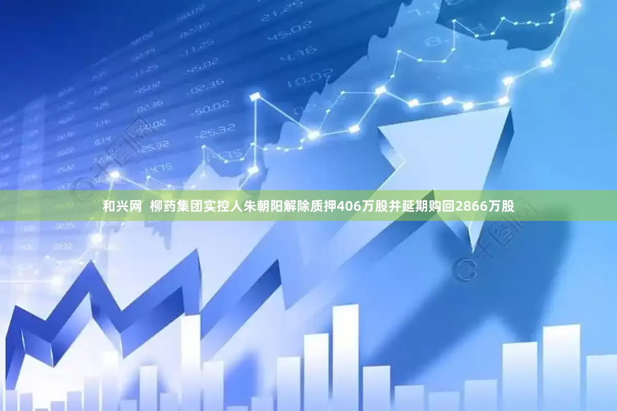 和兴网  柳药集团实控人朱朝阳解除质押406万股并延期购回2866万股