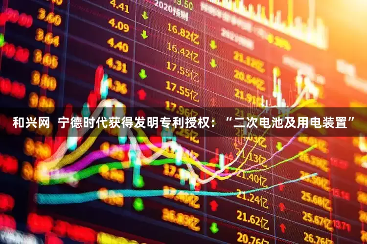和兴网  宁德时代获得发明专利授权：“二次电池及用电装置”