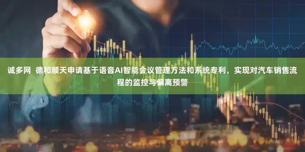 诚多网  德和顺天申请基于语音AI智能会议管理方法和系统专利，实现对汽车销售流程的监控与偏离预警