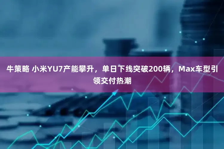 牛策略 小米YU7产能攀升，单日下线突破200辆，Max车型引领交付热潮