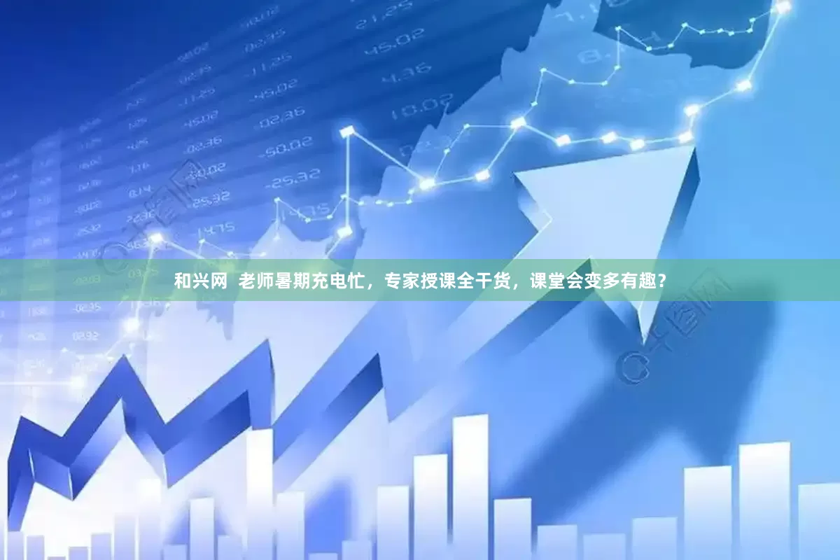 和兴网  老师暑期充电忙，专家授课全干货，课堂会变多有趣？