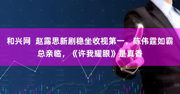 和兴网  赵露思新剧稳坐收视第一，陈伟霆如霸总亲临，《许我耀眼》是真香