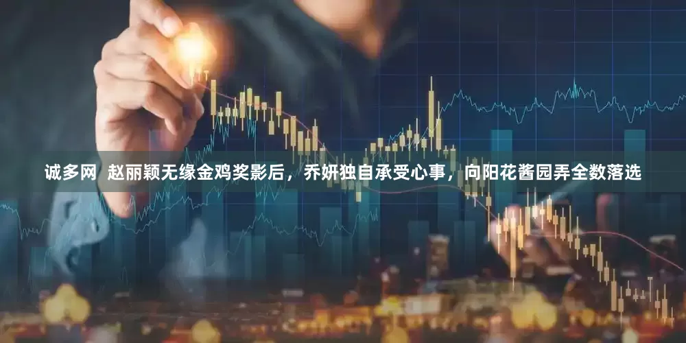 诚多网  赵丽颖无缘金鸡奖影后，乔妍独自承受心事，向阳花酱园弄全数落选