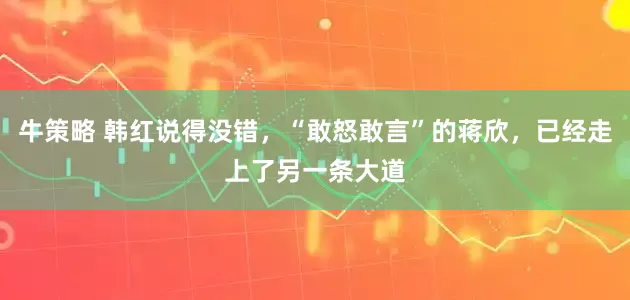 牛策略 韩红说得没错，“敢怒敢言”的蒋欣，已经走上了另一条大道