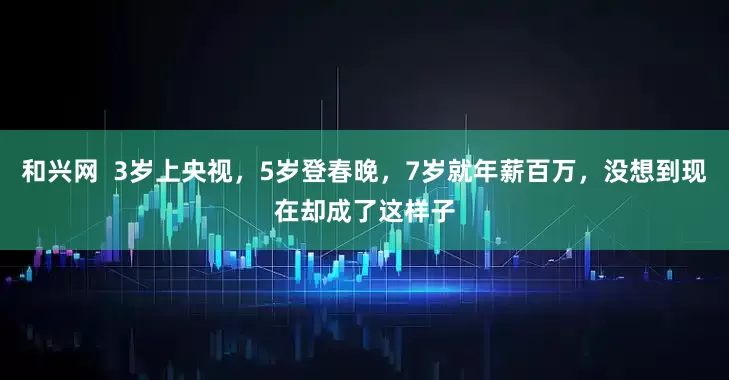 和兴网  3岁上央视，5岁登春晚，7岁就年薪百万，没想到现在却成了这样子