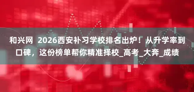 和兴网  2026西安补习学校排名出炉！从升学率到口碑，这份榜单帮你精准择校_高考_大奔_成绩