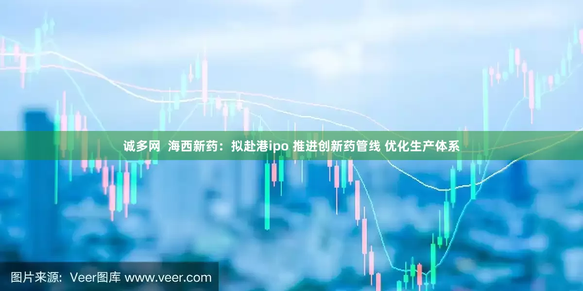诚多网 海西新药:拟赴港ipo 推进创新药管线 优化生产体系