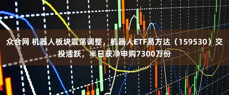 众合网 机器人板块震荡调整，机器人ETF易方达（159530）交投活跃，半日获净申购7300万份